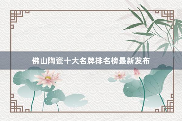 佛山陶瓷十大名牌排名榜最新发布